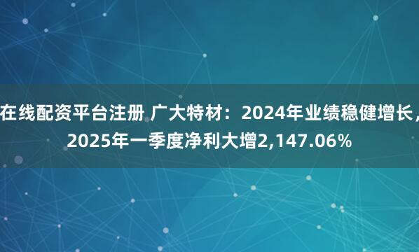 在线配资平台注册 广大特材：2024年业绩稳健增长，2025年一季度净利大增2,147.06%