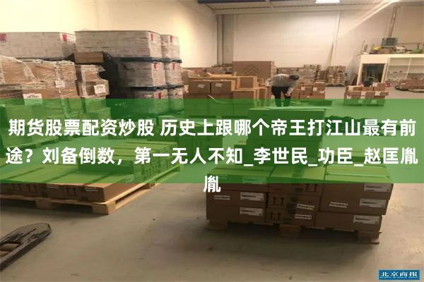 期货股票配资炒股 历史上跟哪个帝王打江山最有前途？刘备倒数，第一无人不知_李世民_功臣_赵匡胤