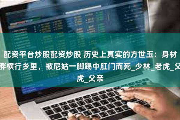 配资平台炒股配资炒股 历史上真实的方世玉：身材矮胖横行乡里，被尼姑一脚踢中肛门而死_少林_老虎_父亲