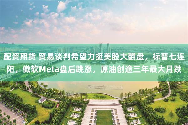 配资期货 贸易谈判希望力挺美股大翻盘，标普七连阳，微软Meta盘后跳涨，原油创逾三年最大月跌
