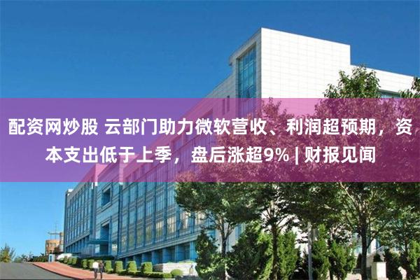 配资网炒股 云部门助力微软营收、利润超预期，资本支出低于上季，盘后涨超9% | 财报见闻