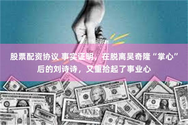 股票配资协议 事实证明，在脱离吴奇隆“掌心”后的刘诗诗，又重拾起了事业心
