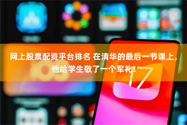 网上股票配资平台排名 在清华的最后一节课上，他给学生敬了一个军礼！