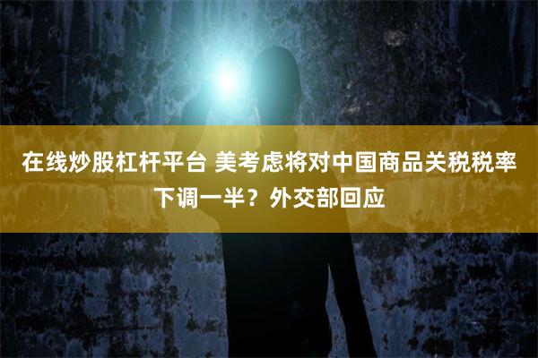 在线炒股杠杆平台 美考虑将对中国商品关税税率下调一半？外交部回应