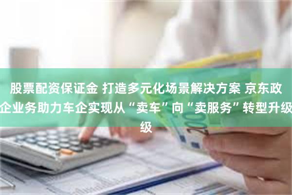 股票配资保证金 打造多元化场景解决方案 京东政企业务助力车企实现从“卖车”向“卖服务”转型升级