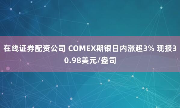 在线证券配资公司 COMEX期银日内涨超3% 现报30.98美元/盎司