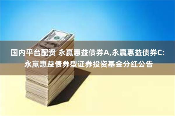 国内平台配资 永赢惠益债券A,永赢惠益债券C: 永赢惠益债券型证券投资基金分红公告