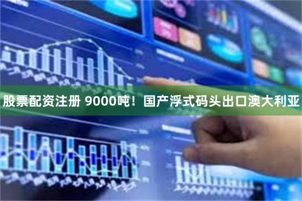 股票配资注册 9000吨！国产浮式码头出口澳大利亚