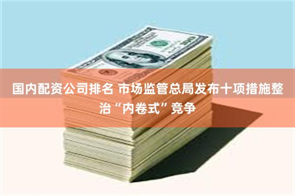 国内配资公司排名 市场监管总局发布十项措施整治“内卷式”竞争