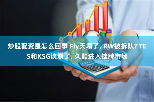 炒股配资是怎么回事 Fly天塌了, RW被拆队? TES和KSG谈崩了, 久酷进入挂牌市场