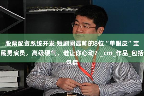 股票配资系统开发 短剧圈最帅的8位“单眼皮”宝藏男演员，高级硬气，谁让你心动？_cm_作品_包括