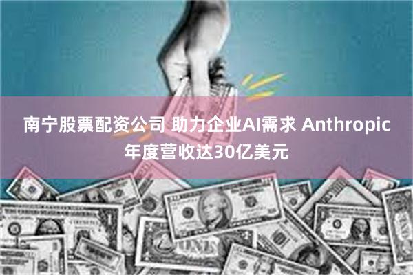 南宁股票配资公司 助力企业AI需求 Anthropic年度营收达30亿美元