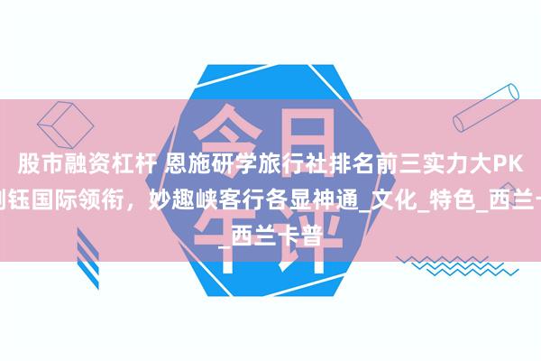股市融资杠杆 恩施研学旅行社排名前三实力大PK：荆钰国际领衔，妙趣峡客行各显神通_文化_特色_西兰卡普