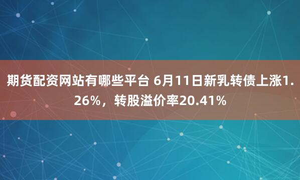期货配资网站有哪些平台 6月11日新乳转债上涨1.26%，转股溢价率20.41%