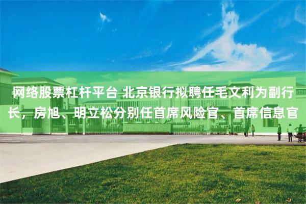 网络股票杠杆平台 北京银行拟聘任毛文利为副行长，房旭、明立松分别任首席风险官、首席信息官