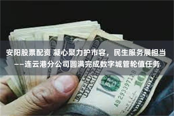 安阳股票配资 凝心聚力护市容，民生服务展担当 ——连云港分公司圆满完成数字城管轮值任务