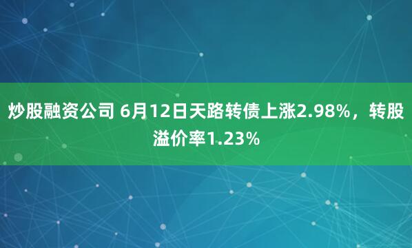 炒股融资公司 6月12日天路转债上涨2.98%，转股溢价率1.23%