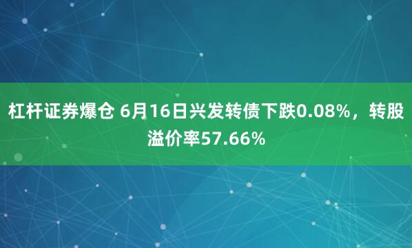 杠杆证券爆仓 6月16日兴发转债下跌0.08%，转股溢价率57.66%