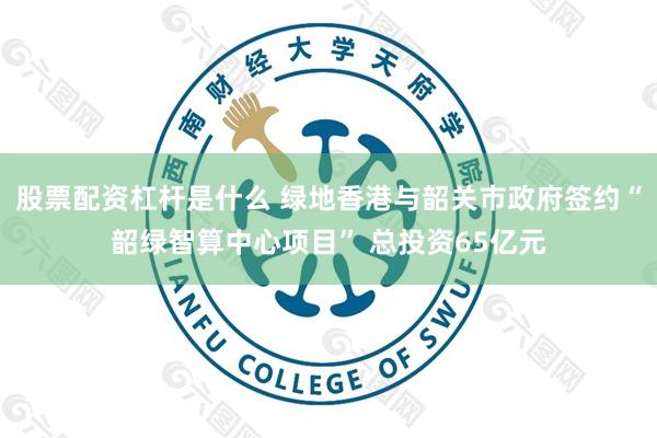 股票配资杠杆是什么 绿地香港与韶关市政府签约“韶绿智算中心项目” 总投资65亿元