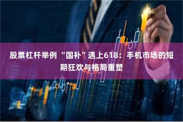 股票杠杆举例 “国补”遇上618：手机市场的短期狂欢与格局重塑