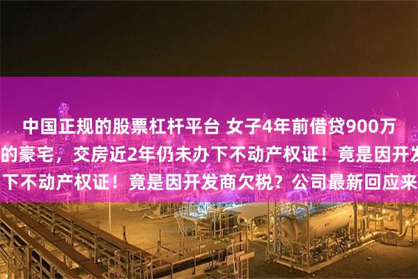 中国正规的股票杠杆平台 女子4年前借贷900万元，拿下上海3000万元的豪宅，交房近2年仍未办下不动产权证！竟是因开发商欠税？公司最新回应来了