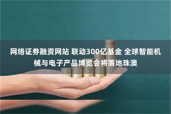网络证劵融资网站 联动300亿基金 全球智能机械与电子产品博览会将落地珠澳