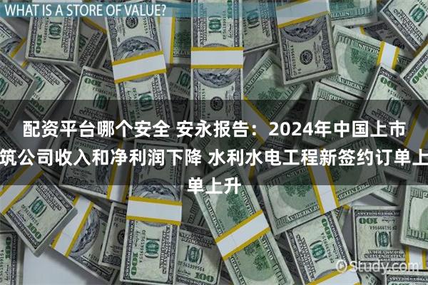 配资平台哪个安全 安永报告：2024年中国上市建筑公司收入和净利润下降 水利水电工程新签约订单上升