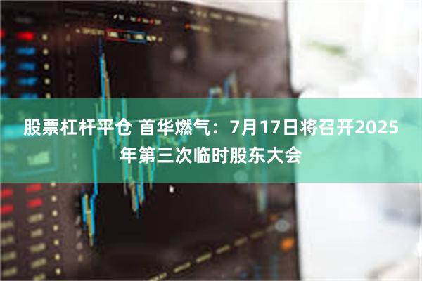 股票杠杆平仓 首华燃气：7月17日将召开2025年第三次临时股东大会