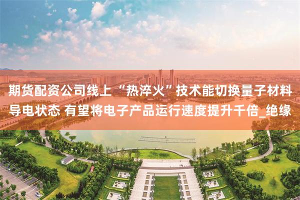 期货配资公司线上 “热淬火”技术能切换量子材料导电状态 有望将电子产品运行速度提升千倍_绝缘