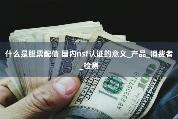 什么是股票配债 国内nsf认证的意义_产品_消费者_检测