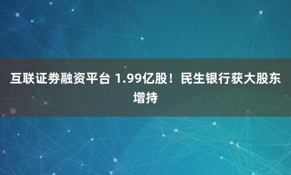 互联证劵融资平台 1.99亿股！民生银行获大股东增持